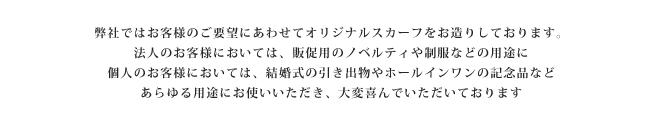 弊社ではお客様のご要望にあわせてオリジナルスカーフをお造りしております。法人のお客様においては、販促用のノベルティや制服などの用途に。個人のお客様においては、結婚式の引き出物やホールインワンの記念品など、
あらゆる用途にお使いいただき、大変喜んでいただいております。