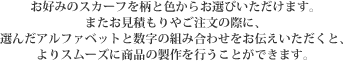 お好みのスカーフを柄と色からお選びいただけます。またお見積もりやご注文の際に、選んだアルファベットと数字の組み合わせをお伝えいただくと、よりスムーズに商品の製作を行うことができます。