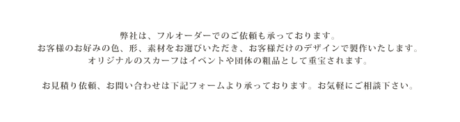 弊社は、フルオーダーでのご依頼も承っております。お客様のお好みの色、形、素材をお選びいただき、お客様だけのデザインで製作いたします。オリジナルのスカーフはイベントや団体の粗品として重宝されます。お見積り依頼、お問い合わせは下記フォームより承っております。お気軽にご相談下さい。